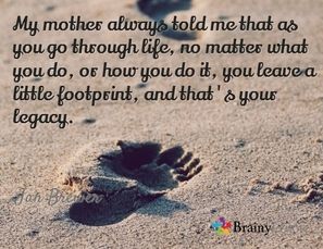 My mother always told me that as you go through life, no matter what you do, or how you do it, you leave a little footprint, and that's your legacy
